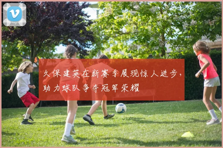 久保建英在新赛季展现惊人进步，助力球队争夺冠军荣耀