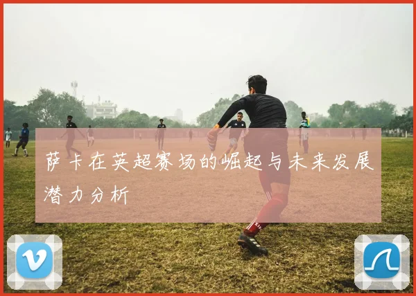 萨卡在英超赛场的崛起与未来发展潜力分析