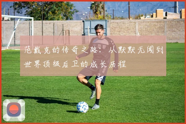 范戴克的传奇之路：从默默无闻到世界顶级后卫的成长历程
