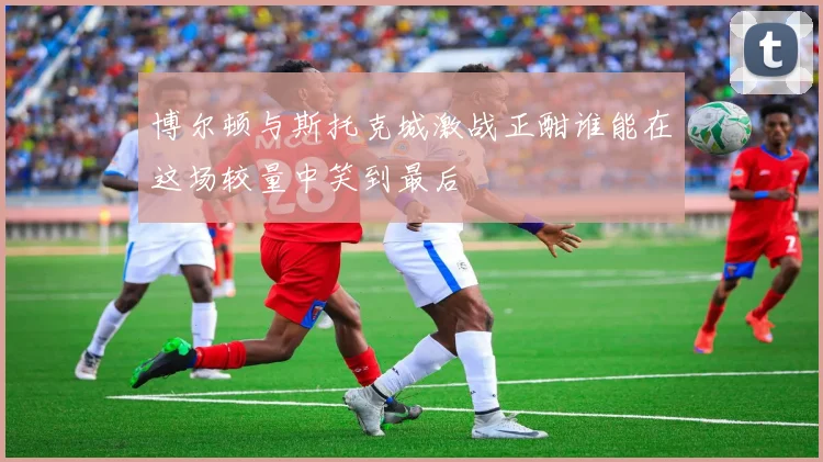 博尔顿与斯托克城激战正酣谁能在这场较量中笑到最后