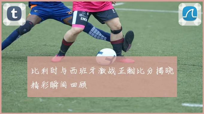 比利时与西班牙激战正酣比分揭晓精彩瞬间回顾