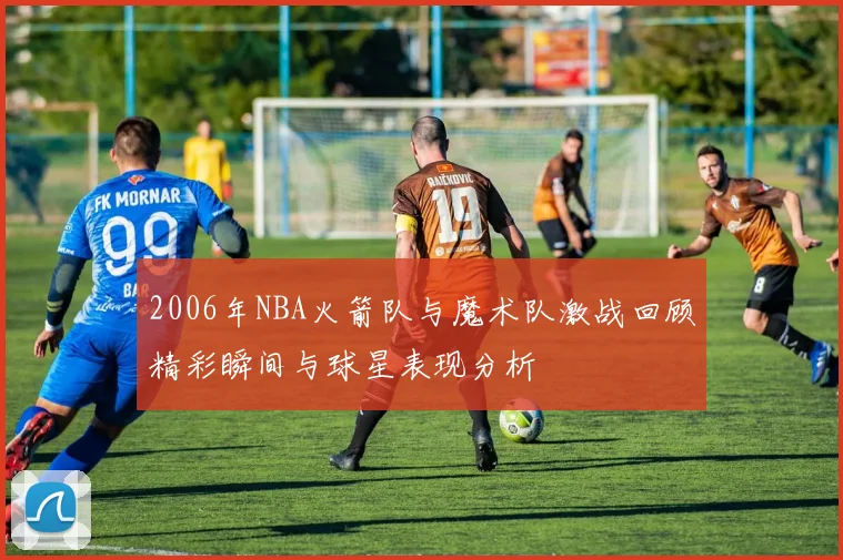 2006年NBA火箭队与魔术队激战回顾精彩瞬间与球星表现分析