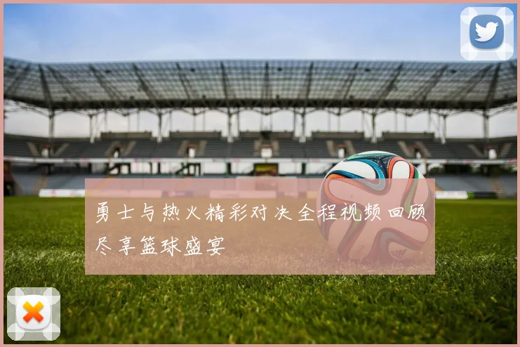 勇士与热火精彩对决全程视频回顾尽享篮球盛宴