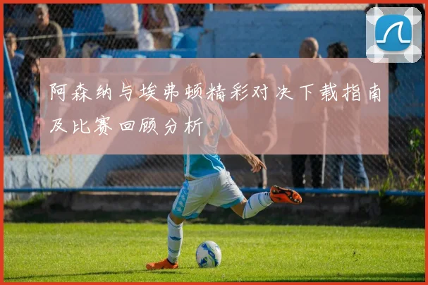 阿森纳与埃弗顿精彩对决下载指南及比赛回顾分析