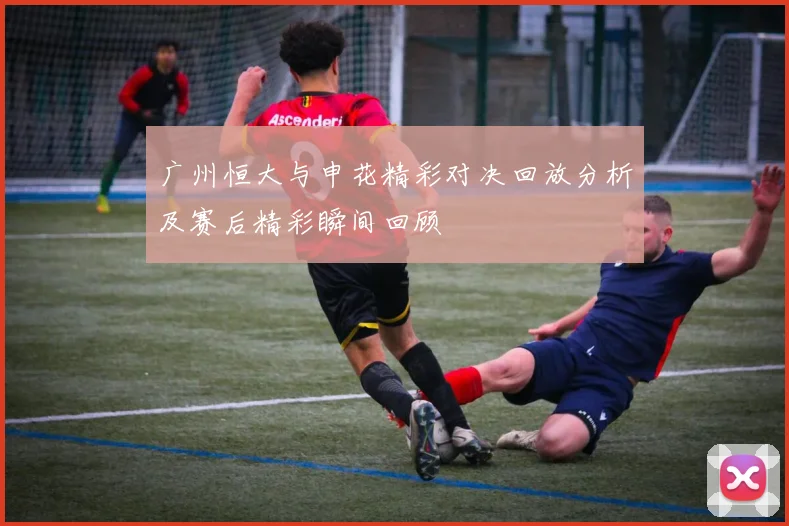 广州恒大与申花精彩对决回放分析及赛后精彩瞬间回顾