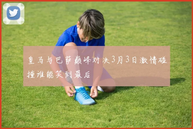 皇马与巴萨巅峰对决3月3日激情碰撞谁能笑到最后