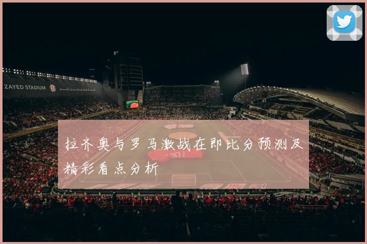 拉齐奥与罗马激战在即比分预测及精彩看点分析