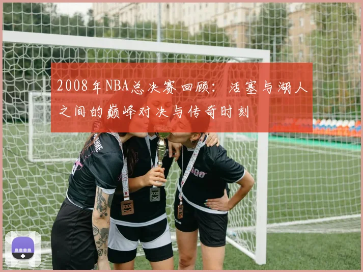 2008年NBA总决赛回顾：活塞与湖人之间的巅峰对决与传奇时刻