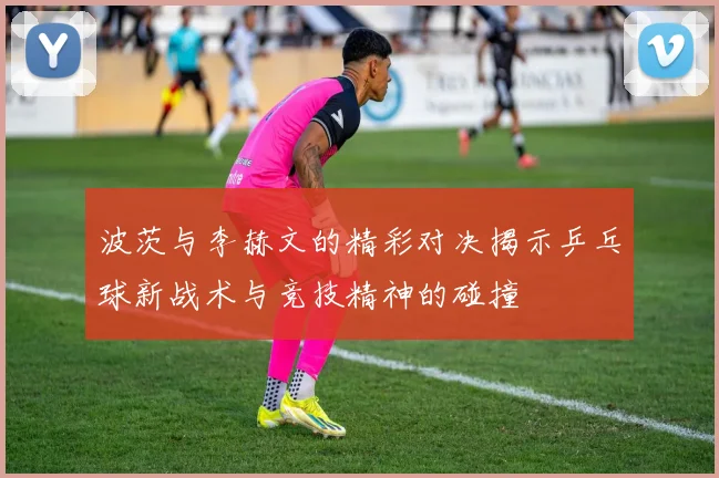 波茨与李赫文的精彩对决揭示乒乓球新战术与竞技精神的碰撞