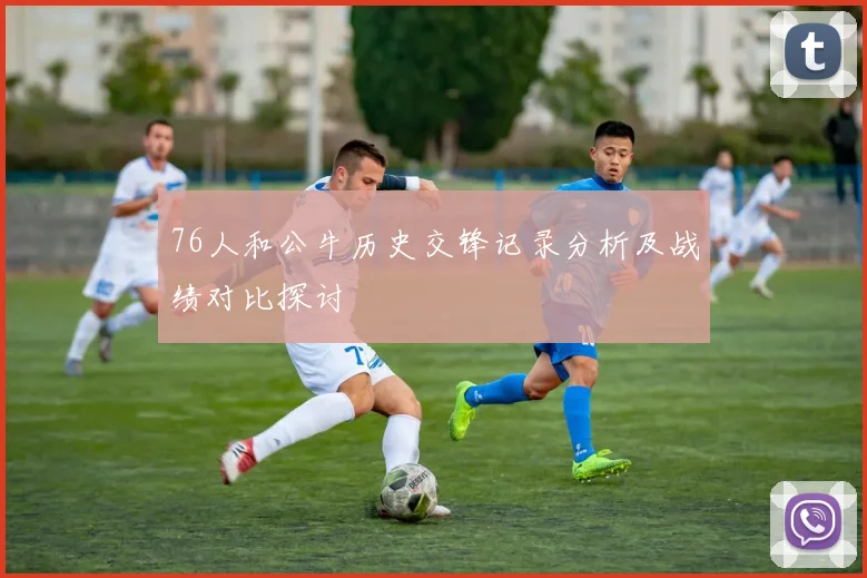 76人和公牛历史交锋记录分析及战绩对比探讨