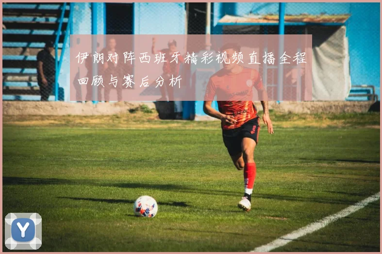 伊朗对阵西班牙精彩视频直播全程回顾与赛后分析