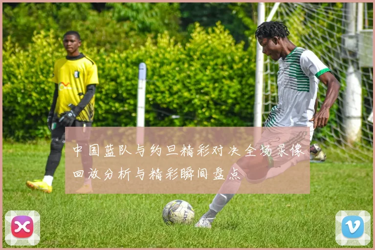 中国蓝队与约旦精彩对决全场录像回放分析与精彩瞬间盘点