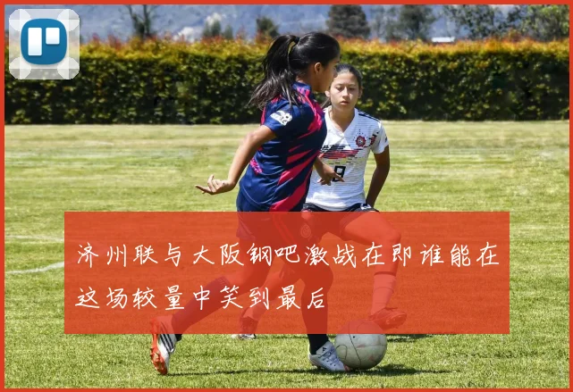 济州联与大阪钢吧激战在即谁能在这场较量中笑到最后