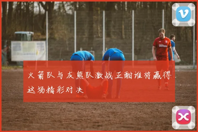 火箭队与灰熊队激战正酣谁将赢得这场精彩对决