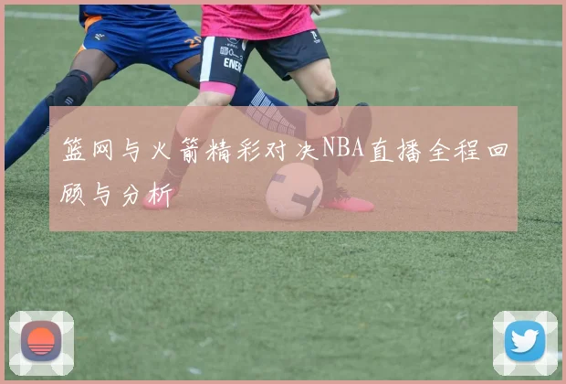 篮网与火箭精彩对决NBA直播全程回顾与分析