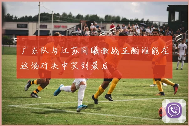 广东队与江苏同曦激战正酣谁能在这场对决中笑到最后