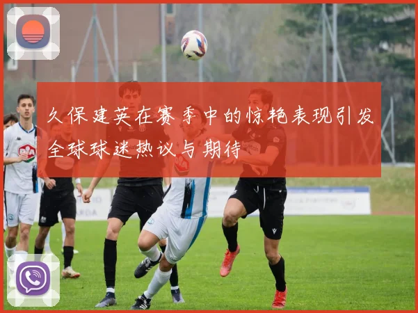 久保建英在赛季中的惊艳表现引发全球球迷热议与期待