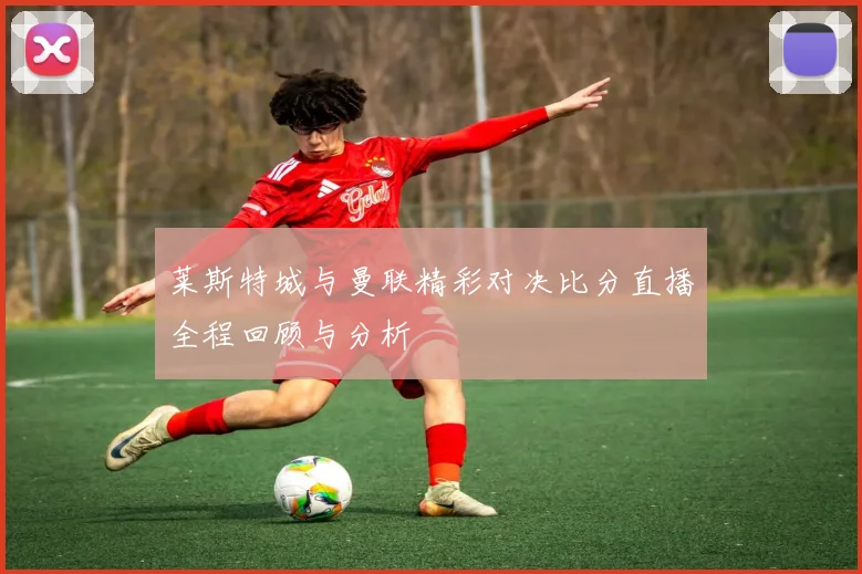 莱斯特城与曼联精彩对决比分直播全程回顾与分析