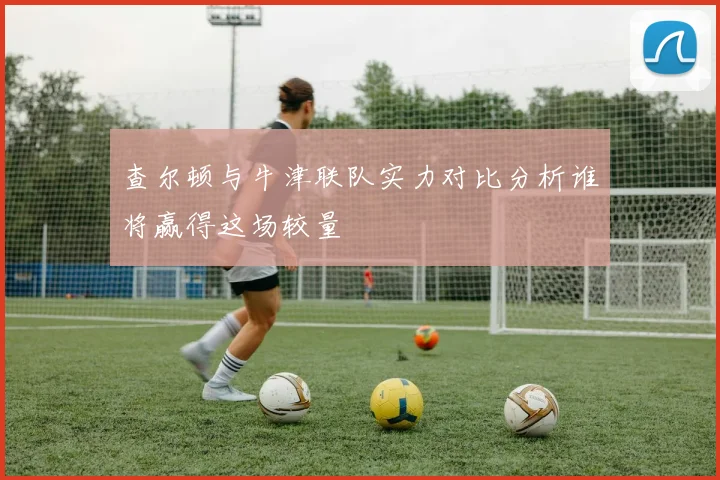 查尔顿与牛津联队实力对比分析谁将赢得这场较量