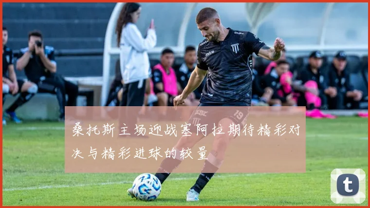 桑托斯主场迎战塞阿拉期待精彩对决与精彩进球的较量
