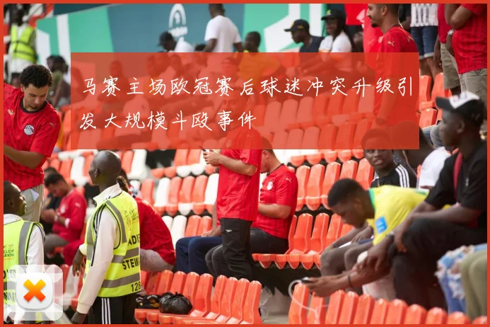 马赛主场欧冠赛后球迷冲突升级引发大规模斗殴事件