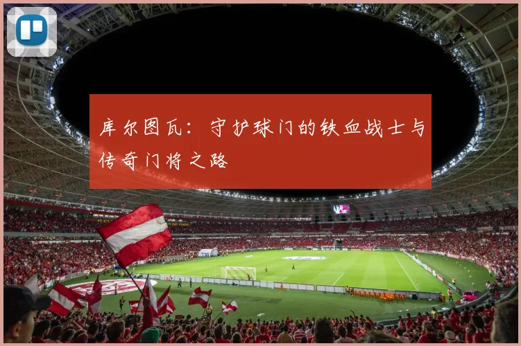 库尔图瓦：守护球门的铁血战士与传奇门将之路