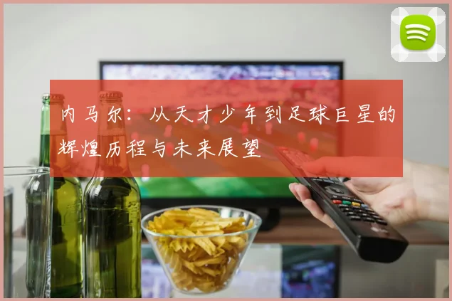 内马尔：从天才少年到足球巨星的辉煌历程与未来展望