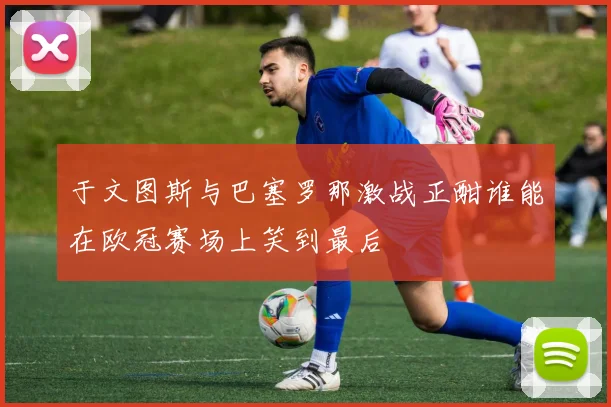 于文图斯与巴塞罗那激战正酣谁能在欧冠赛场上笑到最后