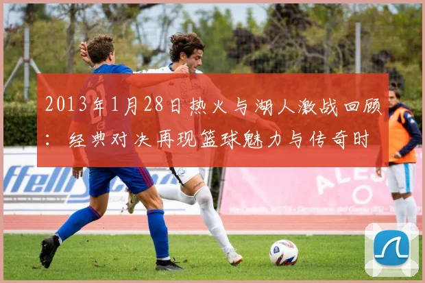 2013年1月28日热火与湖人激战回顾：经典对决再现篮球魅力与传奇时刻