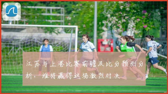 江苏与上港比赛前瞻及比分预测分析，谁将赢得这场激烈对决
