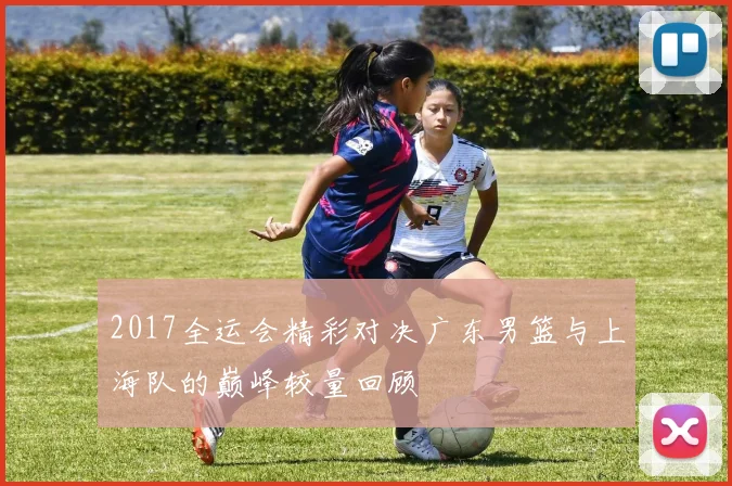 2017全运会精彩对决广东男篮与上海队的巅峰较量回顾