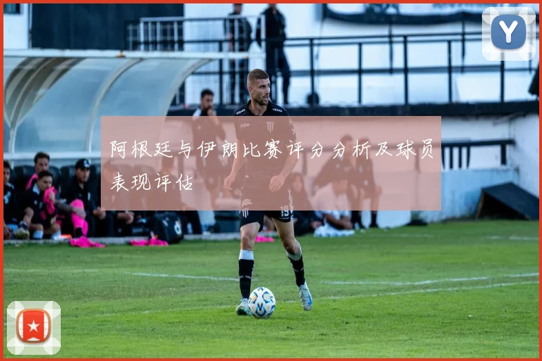 阿根廷与伊朗比赛评分分析及球员表现评估
