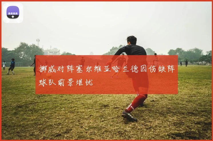 挪威对阵塞尔维亚哈兰德因伤缺阵球队前景堪忧