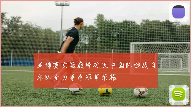 亚锦赛女篮巅峰对决中国队迎战日本队全力争夺冠军荣耀