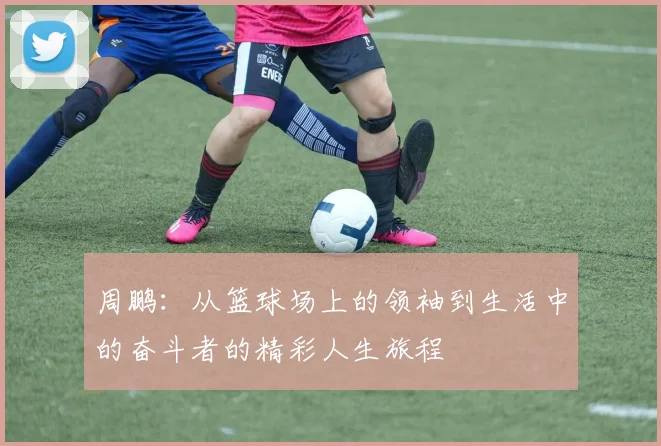 周鹏：从篮球场上的领袖到生活中的奋斗者的精彩人生旅程