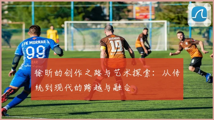 徐昕的创作之路与艺术探索：从传统到现代的跨越与融合