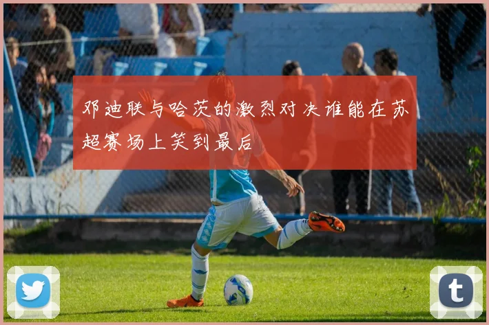 邓迪联与哈茨的激烈对决谁能在苏超赛场上笑到最后
