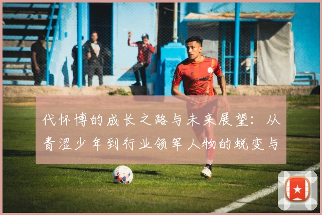 代怀博的成长之路与未来展望：从青涩少年到行业领军人物的蜕变与思考