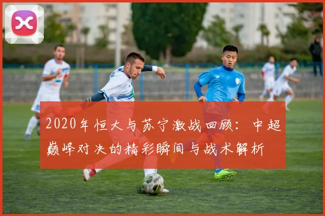 2020年恒大与苏宁激战回顾：中超巅峰对决的精彩瞬间与战术解析