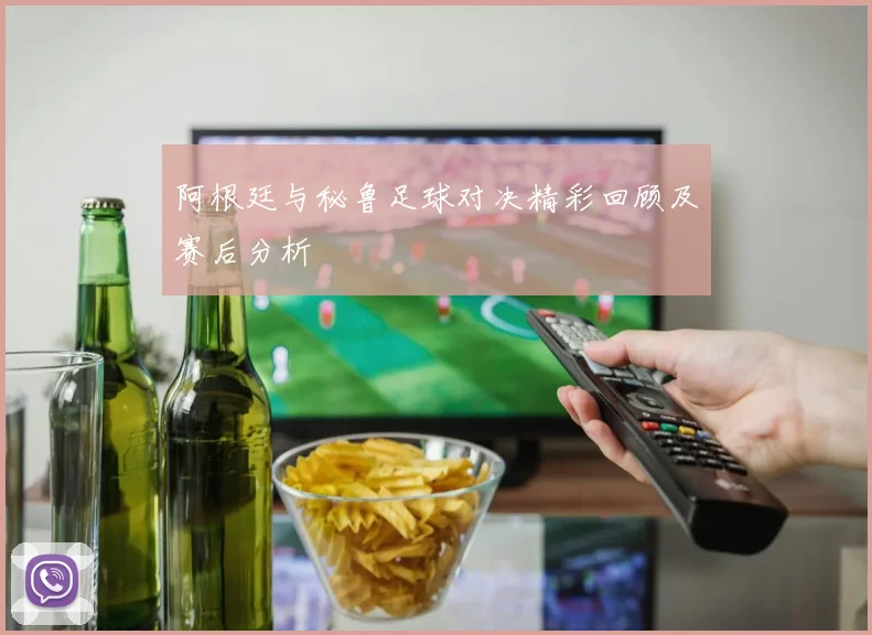 阿根廷与秘鲁足球对决精彩回顾及赛后分析