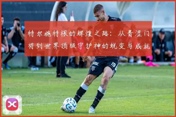 特尔施特根的辉煌之路：从青涩门将到世界顶级守护神的蜕变与成就