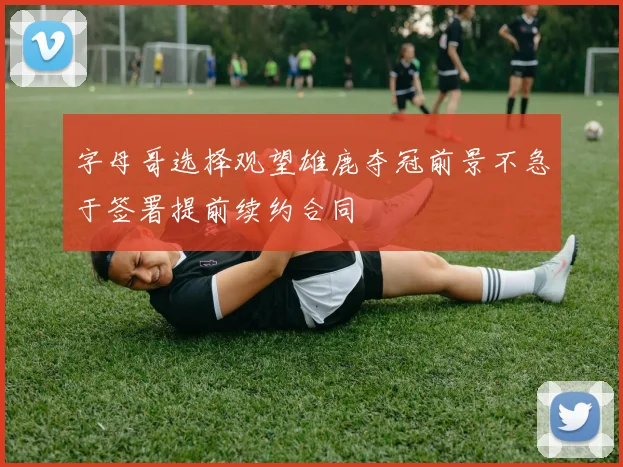 字母哥选择观望雄鹿夺冠前景不急于签署提前续约合同