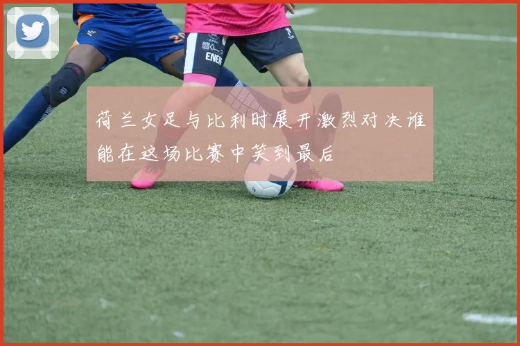 荷兰女足与比利时展开激烈对决谁能在这场比赛中笑到最后