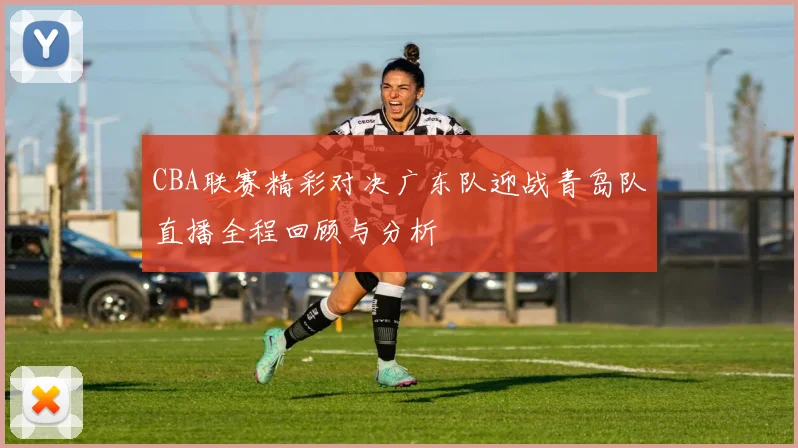 CBA联赛精彩对决广东队迎战青岛队直播全程回顾与分析