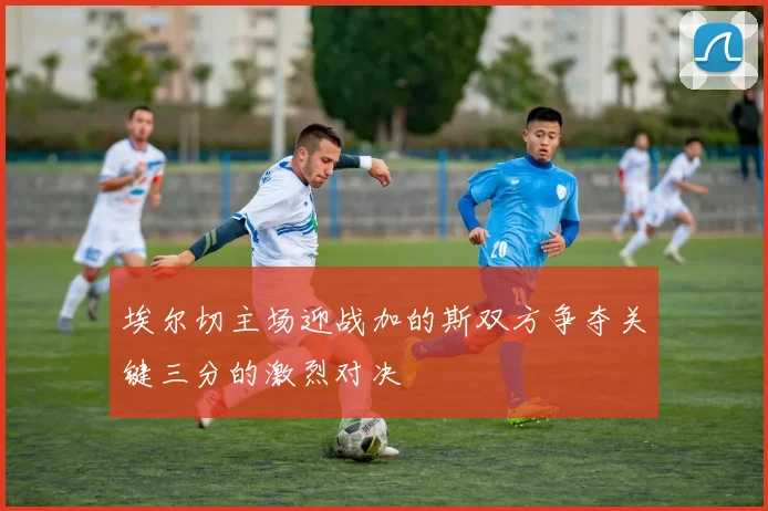 埃尔切主场迎战加的斯双方争夺关键三分的激烈对决